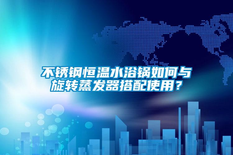 不銹鋼恒溫水浴鍋如何與旋轉蒸發器搭配使用？