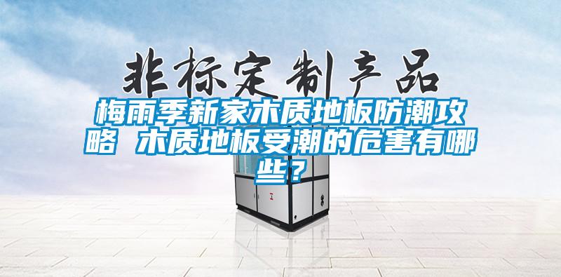 梅雨季新家木質地板防潮攻略 木質地板受潮的危害有哪些？